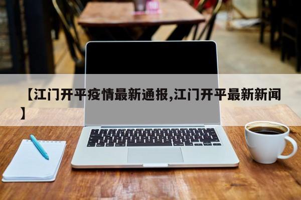 【江门开平疫情最新通报,江门开平最新新闻】