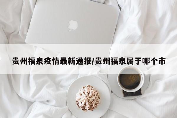 贵州福泉疫情最新通报/贵州福泉属于哪个市