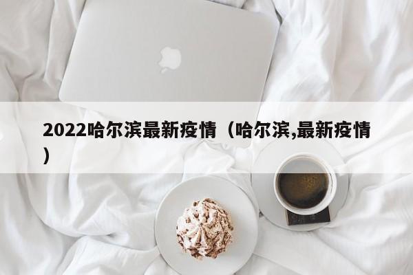 2022哈尔滨最新疫情（哈尔滨,最新疫情）
