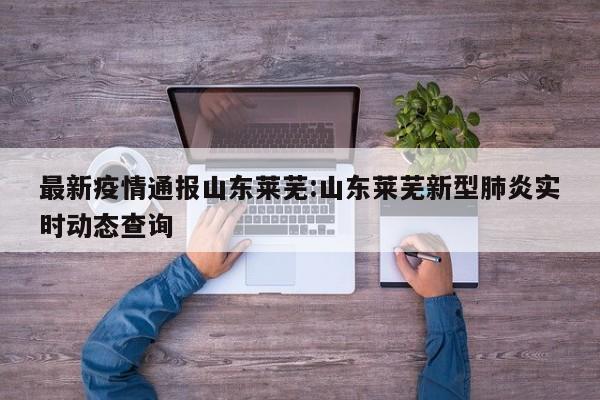 最新疫情通报山东莱芜:山东莱芜新型肺炎实时动态查询