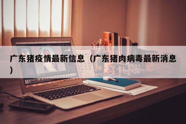 广东猪疫情最新信息（广东猪肉病毒最新消息）