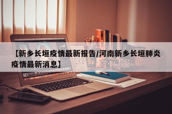 【新乡长垣疫情最新报告/河南新乡长垣肺炎疫情最新消息】