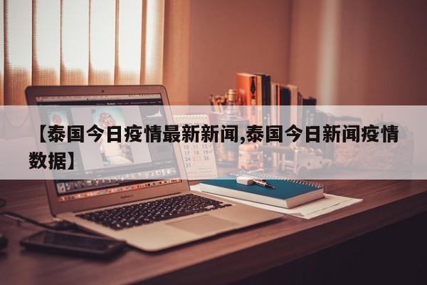 【泰国今日疫情最新新闻,泰国今日新闻疫情数据】