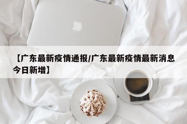 【广东最新疫情通报/广东最新疫情最新消息今日新增】